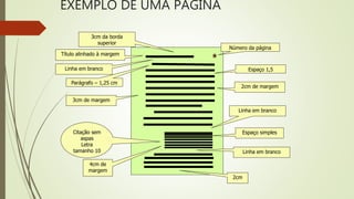 EXEMPLO DE UMA PÁGINA
Título alinhado à margem
Parágrafo – 1,25 cm
Espaço 1,5
Espaço simplesCitação sem
aspas
Letra
tamanho 10
Número da página
4cm de
margem
3cm da borda
superior
2cm
2cm de margem
3cm de margem
Linha em branco
Linha em branco
Linha em branco
 