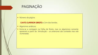 PAGINAÇÃO
 Número da página:
CANTO SUPERIOR DIREITO a 2cm das bordas;
 Algarismos arábicos;
 Inicia-se a contagem na Folha de Rosto, mas os algarismos somente
aparecem a partir da Introdução – as anteriores são contadas mas não
numeradas.
 