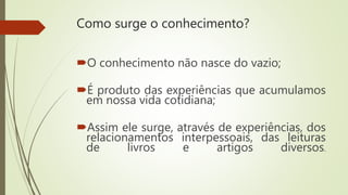 Como surge o conhecimento?
O conhecimento não nasce do vazio;
É produto das experiências que acumulamos
em nossa vida cotidiana;
Assim ele surge, através de experiências, dos
relacionamentos interpessoais, das leituras
de livros e artigos diversos.
 