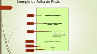 Exemplo de Folha de Rosto
SOLANGE FREITAS BERNARDES
Ariquemes
2015
Monografia apresentada para
obtenção do título de Bacharel
em Direito nas Faculdades
Associadas de Ariquemes – Curso
Bacharel em Direito.
Orientador: Prof. Esp. Antonio Silva
Santos.
5cm
11cm
22,5cm
25,5cm
26,5cm
17cm
ABORTO INDUZIDO POR MULHERES
ENTRE 18 E 29 ANOS
 