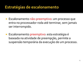    Escalonamento não-preemptivo: um processo que
    entra no processador roda até terminar, sem jamais
    ser interrompido.

   Escalonamento preemptivo: esta estratégia é
    baseada na atividade de preempção, permite a
    suspensão temporária da execução de um processo.




                                                         13
 