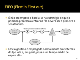    É não preemptivo e baseia-se na estratégia de que o
    primeiro processo a entrar na fila deverá ser o primeiro a
    ser atendido.




   Esse algoritmo é empregado normalmente em sistemas
    do tpo lote e, em geral, possui um tempo médio de
    espera alto.
                                                                 14
 