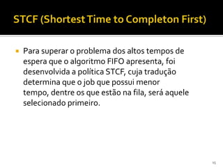   Para superar o problema dos altos tempos de
    espera que o algoritmo FIFO apresenta, foi
    desenvolvida a política STCF, cuja tradução
    determina que o job que possui menor
    tempo, dentre os que estão na fila, será aquele
    selecionado primeiro.




                                                      15
 