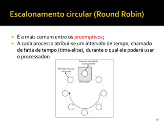    É a mais comum entre os preemptivos;
   A cada processo atribui-se um intervalo de tempo, chamado
    de fatia de tempo (time-slice), durante o qual ele poderá usar
    o processador;




                                                                     16
 