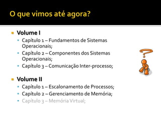    Volume I
     Capítulo 1 – Fundamentos de Sistemas
      Operacionais;
     Capítulo 2 – Componentes dos Sistemas
      Operacionais;
     Capítulo 3 – Comunicação Inter-processo;

   Volume II
     Capítulo 1 – Escalonamento de Processos;
     Capítulo 2 – Gerenciamento de Memória;
     Capítulo 3 – Memória Virtual;
 