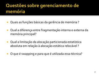    Quais as funções básicas da gerência de memória ?

   Qual a diferença entre fragmentação interna e externa da
    memória principal?

   Qual a limitação da alocação particionada estatística
    absoluta em relação à alocação estática relocável ?

   O que é swapping e para que é utilizada essa técnica?




                                                               26
 