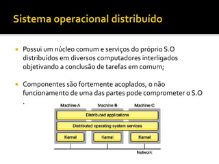    Possui um núcleo comum e serviços do próprio S.O
    distribuídos em diversos computadores interligados
    objetivando a conclusão de tarefas em comum;

   Componentes são fortemente acoplados, o não
    funcionamento de uma das partes pode comprometer o S.O
    .
 