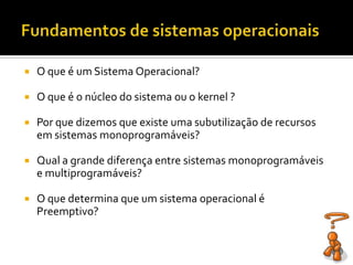    O que é um Sistema Operacional?

   O que é o núcleo do sistema ou o kernel ?

   Por que dizemos que existe uma subutilização de recursos
    em sistemas monoprogramáveis?

   Qual a grande diferença entre sistemas monoprogramáveis
    e multiprogramáveis?

   O que determina que um sistema operacional é
    Preemptivo?
 