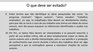 O que deve ser evitado?
9. Evitar termos que não identifique as obras pesquisadas tais como: “as
pesquisas mostram”, “alguns autores”, “vários estudos”, “trabalhos
analisados”, ou seja, os trabalhados lidos devem ser devidamente citados,
para que não se corra o risco de seu trabalho esta imerso em ideias do senso
comum, nem tão pouco esquecer os referenciais identificados e usados nos
trabalhos;
10. Por fim, os textos lidos devem ser interpretados e se possível reescrito a
partir de sua análise crítica, não se deve simplesmente copiar as ideias de
outros autores sem a devida interpretação, pois a sua opinião e a produção
de conhecimento que ocorre durante a leitura dos trabalhos deve ser algo
perceptível e que se contrapõem apenas a reproduzir citações de outros
autores.
 