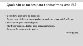 Quais são as razões para conduzirmos uma RL?
• Delimitar o problema de pesquisa;
• Buscar novas linhas de investigação, evitando abordagens infrutíferas;
• Busca de insights metodológicos;
• Identificar recomendações para pesquisas futuras;
• Busca de fundamentação teórica.
Justus (2009)
 