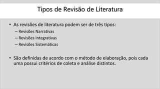 Tipos de Revisão de Literatura
• As revisões de literatura podem ser de três tipos:
– Revisões Narrativas
– Revisões Integrativas
– Revisões Sistemáticas
• São definidas de acordo com o método de elaboração, pois cada
uma possui critérios de coleta e análise distintos.
 