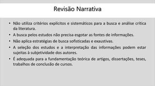 Revisão Narrativa
• Não utiliza critérios explícitos e sistemáticos para a busca e análise crítica
da literatura.
• A busca pelos estudos não precisa esgotar as fontes de informações.
• Não aplica estratégias de busca sofisticadas e exaustivas.
• A seleção dos estudos e a interpretação das informações podem estar
sujeitas à subjetividade dos autores.
• É adequada para a fundamentação teórica de artigos, dissertações, teses,
trabalhos de conclusão de cursos.
 