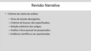 Revisão Narrativa
• Critérios de coleta de análise:
– Tema de estudo abrangente;
– Critérios de buscas não especificados;
– Seleção arbitrária dos artigos;
– Análise crítica pessoal do pesquisador;
– Evidência científica a ser questionada;
 