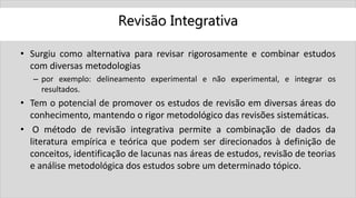 Revisão Integrativa
• Surgiu como alternativa para revisar rigorosamente e combinar estudos
com diversas metodologias
– por exemplo: delineamento experimental e não experimental, e integrar os
resultados.
• Tem o potencial de promover os estudos de revisão em diversas áreas do
conhecimento, mantendo o rigor metodológico das revisões sistemáticas.
• O método de revisão integrativa permite a combinação de dados da
literatura empírica e teórica que podem ser direcionados à definição de
conceitos, identificação de lacunas nas áreas de estudos, revisão de teorias
e análise metodológica dos estudos sobre um determinado tópico.
 