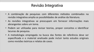 Revisão Integrativa
• A combinação de pesquisas com diferentes métodos combinados na
revisão integrativa amplia as possibilidades de análise da literatura.
• As revisões integrativas se preocupam em fornecer informações mais
abrangentes sobre um tema.
• Podem ser utilizadas para revisar teorias, propor conceitos e identificar
lacunas de pesquisa.
• A metodologia empregada na busca das fontes de referência deve ser
especificada e o material analisado pode incluir tanto estudos originais
como revisões teóricas e relatos de casos.
 
