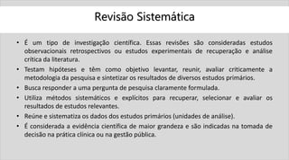 Revisão Sistemática
• É um tipo de investigação científica. Essas revisões são consideradas estudos
observacionais retrospectivos ou estudos experimentais de recuperação e análise
crítica da literatura.
• Testam hipóteses e têm como objetivo levantar, reunir, avaliar criticamente a
metodologia da pesquisa e sintetizar os resultados de diversos estudos primários.
• Busca responder a uma pergunta de pesquisa claramente formulada.
• Utiliza métodos sistemáticos e explícitos para recuperar, selecionar e avaliar os
resultados de estudos relevantes.
• Reúne e sistematiza os dados dos estudos primários (unidades de análise).
• É considerada a evidência científica de maior grandeza e são indicadas na tomada de
decisão na prática clínica ou na gestão pública.
 