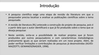 Introdução
• A pesquisa científica exige uma etapa de revisão da literatura em que o
pesquisador precisa localizar e analisar as publicações científicas sobre o tema
pesquisado.
• A revisão de literatura (RL) antecede a construção do projeto de pesquisa, pois é
a partir dela que o autor identificará o que já foi produzido sobre o tema que se
deseja pesquisar.
• Neste sentido, evita-se a possibilidade de realizar projetos que já foram
produzidos por outros pesquisadores e com características metodológicas
praticamente iguais as que seriam realizadas em um novo projeto. Além, de
poder verificar limitações e contribuições de pesquisas já desenvolvidas (ALVES-
MAZZOTTI; GEWANDSZNADJER, 1998).
 