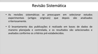 Revisão Sistemática
• As revisões sistemáticas se preocupam em selecionar estudos
experimentais (artigos originais) que depois são analisados
criteriosamente.
• O levantamento das publicações é realizado em bases de dados de
maneira planejada e controlada, e os resultados são selecionados e
avaliados conforme os critérios pré-estabelecidos.
 