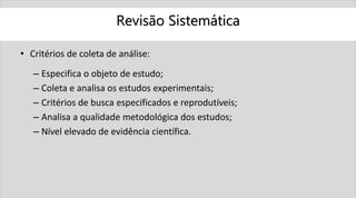 Revisão Sistemática
• Critérios de coleta de análise:
– Especifica o objeto de estudo;
– Coleta e analisa os estudos experimentais;
– Critérios de busca especificados e reprodutíveis;
– Analisa a qualidade metodológica dos estudos;
– Nível elevado de evidência científica.
 