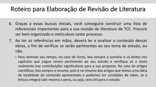 Roteiro para Elaboração de Revisão de Literatura
6. Graças a essas buscas iniciais, você conseguirá construir uma lista de
referenciais importantes para a sua revisão de literatura de TCC. Procure
ser bem organizado e meticuloso neste processo.
7. Ao ter as referências em mãos, deverá ler e analisar o conteúdo dessas
obras, a fim de verificar se serão pertinentes ao seu tema de estudo, ou
não.
– Para otimizar seu tempo, no caso de livros, leia sempre o sumário e vá direto nos
capítulos que julgue serem pertinentes ao seu estudo e verifique se o texto
realmente traz contribuições significativas para a sua proposta. No caso de artigos
científicos, leia sempre o resumo, pois é no resumo dos artigos que temos uma ideia
da totalidade do conteúdo apresentado e podemos ter condições de saber, se a
leitura integral vale mesmo a pena, ou seja, será útil para o estudo.
 