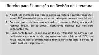Roteiro para Elaboração de Revisão de Literatura
8. A partir do momento que você já possui os materiais considerados úteis
ao seu TCC, é necessário reservar esses textos para começar suas leituras.
9. Com os textos de interesse em mãos, comece a lê-los, elaborando
resumos breves desses artigos, destacando citações que considere
importantes, etc.
10. É importante termos, no mínimo, de 15 a 25 referências em nossa revisão
de literatura, como forma de comprovar aos nossos leitores do TCC, que
nosso estudo possui embasamento teórico suficiente para a defesa de
nossas análises e argumentos.
 