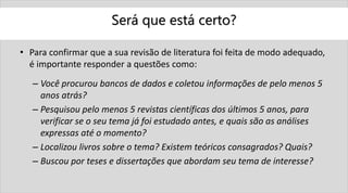 Será que está certo?
• Para confirmar que a sua revisão de literatura foi feita de modo adequado,
é importante responder a questões como:
– Você procurou bancos de dados e coletou informações de pelo menos 5
anos atrás?
– Pesquisou pelo menos 5 revistas científicas dos últimos 5 anos, para
verificar se o seu tema já foi estudado antes, e quais são as análises
expressas até o momento?
– Localizou livros sobre o tema? Existem teóricos consagrados? Quais?
– Buscou por teses e dissertações que abordam seu tema de interesse?
 