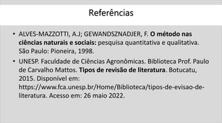 Referências
• ALVES-MAZZOTTI, A.J; GEWANDSZNADJER, F. O método nas
ciências naturais e sociais: pesquisa quantitativa e qualitativa.
São Paulo: Pioneira, 1998.
• UNESP. Faculdade de Ciências Agronômicas. Biblioteca Prof. Paulo
de Carvalho Mattos. Tipos de revisão de literatura. Botucatu,
2015. Disponível em:
https://www.fca.unesp.br/Home/Biblioteca/tipos-de-evisao-de-
literatura. Acesso em: 26 maio 2022.
 