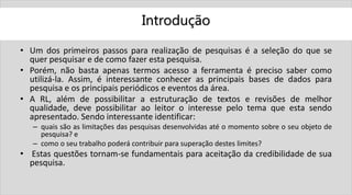 Introdução
• Um dos primeiros passos para realização de pesquisas é a seleção do que se
quer pesquisar e de como fazer esta pesquisa.
• Porém, não basta apenas termos acesso a ferramenta é preciso saber como
utilizá-la. Assim, é interessante conhecer as principais bases de dados para
pesquisa e os principais periódicos e eventos da área.
• A RL, além de possibilitar a estruturação de textos e revisões de melhor
qualidade, deve possibilitar ao leitor o interesse pelo tema que esta sendo
apresentado. Sendo interessante identificar:
– quais são as limitações das pesquisas desenvolvidas até o momento sobre o seu objeto de
pesquisa? e
– como o seu trabalho poderá contribuir para superação destes limites?
• Estas questões tornam-se fundamentais para aceitação da credibilidade de sua
pesquisa.
 