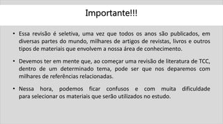 Importante!!!
• Essa revisão é seletiva, uma vez que todos os anos são publicados, em
diversas partes do mundo, milhares de artigos de revistas, livros e outros
tipos de materiais que envolvem a nossa área de conhecimento.
• Devemos ter em mente que, ao começar uma revisão de literatura de TCC,
dentro de um determinado tema, pode ser que nos deparemos com
milhares de referências relacionadas.
• Nessa hora, podemos ficar confusos e com muita dificuldade
para selecionar os materiais que serão utilizados no estudo.
 