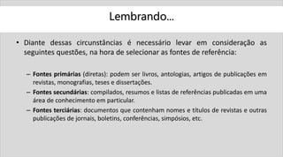 Lembrando...
• Diante dessas circunstâncias é necessário levar em consideração as
seguintes questões, na hora de selecionar as fontes de referência:
– Fontes primárias (diretas): podem ser livros, antologias, artigos de publicações em
revistas, monografias, teses e dissertações.
– Fontes secundárias: compilados, resumos e listas de referências publicadas em uma
área de conhecimento em particular.
– Fontes terciárias: documentos que contenham nomes e títulos de revistas e outras
publicações de jornais, boletins, conferências, simpósios, etc.
 