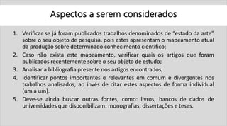 Aspectos a serem considerados
1. Verificar se já foram publicados trabalhos denominados de “estado da arte”
sobre o seu objeto de pesquisa, pois estes apresentam o mapeamento atual
da produção sobre determinado conhecimento científico;
2. Caso não exista este mapeamento, verificar quais os artigos que foram
publicados recentemente sobre o seu objeto de estudo;
3. Analisar a bibliografia presente nos artigos encontrados;
4. Identificar pontos importantes e relevantes em comum e divergentes nos
trabalhos analisados, ao invés de citar estes aspectos de forma individual
(um a um).
5. Deve-se ainda buscar outras fontes, como: livros, bancos de dados de
universidades que disponibilizam: monografias, dissertações e teses.
 