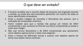 O que deve ser evitado?
1. É ilusório acreditar que o assunto objeto de pesquisa será esgotado durante
a revisão, ou ainda que seja necessário apresentar um resumo de todas as
obras identificadas na pesquisa;
2. Evitar a simples colagem de conceitos e afirmativas dos autores, sem a
realização de comparação criteriosa;
3. Tomar cuidado para que a revisão não pareça um roteiro de difícil
compreensão e que somente no final de sua leitura compreenda-se aonde o
autor quer chegar;
4. Não usar termos decorativos e de difícil compreensão que apresentem
como objetivo apenas tornar o texto mais elegante;
5. Evitar a mistura de diferentes teorias e autores com objetivo apenas de
tornar seus dados menos confusos;
 