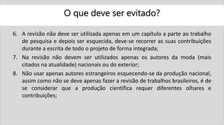 O que deve ser evitado?
6. A revisão não deve ser utilizada apenas em um capítulo a parte ao trabalho
de pesquisa e depois ser esquecida, deve-se recorrer as suas contribuições
durante a escrita de todo o projeto de forma integrada;
7. Na revisão não devem ser utilizados apenas os autores da moda (mais
citados na atualidade) nacionais ou do exterior;
8. Não usar apenas autores estrangeiros esquecendo-se da produção nacional,
assim como não se deve apenas fazer a revisão de trabalhos brasileiros, é de
se considerar que a produção científica requer diferentes olhares e
contribuições;
 