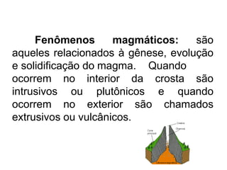 Fenômenos magmáticos: são
aqueles relacionados à gênese, evolução
e solidificação do magma. Quando
ocorrem no interior da crosta são
intrusivos ou plutônicos e quando
ocorrem no exterior são chamados
extrusivos ou vulcânicos.
 