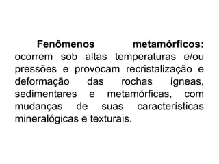 Fenômenos metamórficos:
ocorrem sob altas temperaturas e/ou
pressões e provocam recristalização e
deformação das rochas ígneas,
sedimentares e metamórficas, com
mudanças de suas características
mineralógicas e texturais.
 