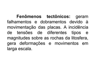Fenômenos tectônicos: geram
falhamentos e dobramentos devido à
movimentação das placas. A incidência
de tensões de diferentes tipos e
magnitudes sobre as rochas da litosfera,
gera deformações e movimentos em
larga escala.
 