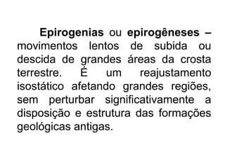 Epirogenias ou epirogêneses –
movimentos lentos de subida ou
descida de grandes áreas da crosta
terrestre. É um reajustamento
isostático afetando grandes regiões,
sem perturbar significativamente a
disposição e estrutura das formações
geológicas antigas.
 