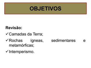 OBJETIVOS
Revisão:
Camadas da Terra;
Rochas ígneas, sedimentares e
metamórficas;
Intemperismo.
 