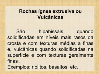 Rochas ígnea extrusiva ou
Vulcânicas
São hipabissais quando
solidificadas em níveis mais rasos da
crosta e com texturas médias a finas
e, vulcânicas quando solidificadas na
superfície e com texturas geralmente
finas .
Exemplos: riolitos, basaltos, etc.
 