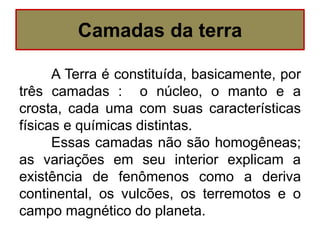 A Terra é constituída, basicamente, por
três camadas : o núcleo, o manto e a
crosta, cada uma com suas características
físicas e químicas distintas.
Essas camadas não são homogêneas;
as variações em seu interior explicam a
existência de fenômenos como a deriva
continental, os vulcões, os terremotos e o
campo magnético do planeta.
Camadas da terra
 