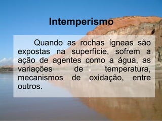 Intemperismo
Quando as rochas ígneas são
expostas na superfície, sofrem a
ação de agentes como a água, as
variações de temperatura,
mecanismos de oxidação, entre
outros.
 