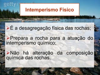 Intemperismo Físico
É a desagregação física das rochas;
Prepara a rocha para a atuação do
intemperismo químico;
Não há alteração da composição
química das rochas.
 