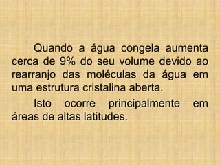 Quando a água congela aumenta
cerca de 9% do seu volume devido ao
rearranjo das moléculas da água em
uma estrutura cristalina aberta.
Isto ocorre principalmente em
áreas de altas latitudes.
 
