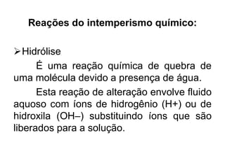 Reações do intemperismo químico:
Hidrólise
É uma reação química de quebra de
uma molécula devido a presença de água.
Esta reação de alteração envolve fluido
aquoso com íons de hidrogênio (H+) ou de
hidroxila (OH–) substituindo íons que são
liberados para a solução.
 