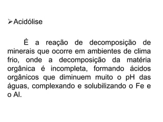 Acidólise
É a reação de decomposição de
minerais que ocorre em ambientes de clima
frio, onde a decomposição da matéria
orgânica é incompleta, formando ácidos
orgânicos que diminuem muito o pH das
águas, complexando e solubilizando o Fe e
o Al.
 