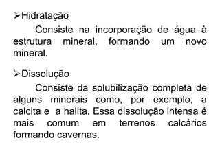 Hidratação
Consiste na incorporação de água à
estrutura mineral, formando um novo
mineral.
Dissolução
Consiste da solubilização completa de
alguns minerais como, por exemplo, a
calcita e a halita. Essa dissolução intensa é
mais comum em terrenos calcários
formando cavernas.
 