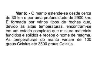 Manto - O manto estende-se desde cerca
de 30 km e por uma profundidade de 2900 km.
É formada por vários tipos de rochas que,
devido às altas temperaturas, encontram-se
em um estado complexo que mistura materiais
fundidos e sólidos e recebe o nome de magma.
As temperaturas do manto variam de 100
graus Celsius até 3500 graus Celsius.
 