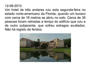 12-08-2013
Um hotel de três andares ruiu esta segunda-feira no
estado norte-americano da Florida, quando um buraco
com cerca de 18 metros se abriu no solo. Cerca de 36
pessoas foram retiradas a tempo do edifício que ruiu e
de outro subjacente, que sofreu estragos avultados.
Não há registo de feridos.
 