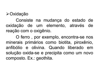 Oxidação
Consiste na mudança do estado de
oxidação de um elemento, através de
reação com o oxigênio.
O ferro , por exemplo, encontra-se nos
minerais primários como biotita, piroxênio,
anfibólio e olivina. Quando liberado em
solução oxida-se e precipita como um novo
composto. Ex.: geothita.
 