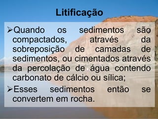 Litificação
Quando os sedimentos são
compactados, através da
sobreposição de camadas de
sedimentos, ou cimentados através
da percolação de água contendo
carbonato de cálcio ou sílica;
Esses sedimentos então se
convertem em rocha.
 